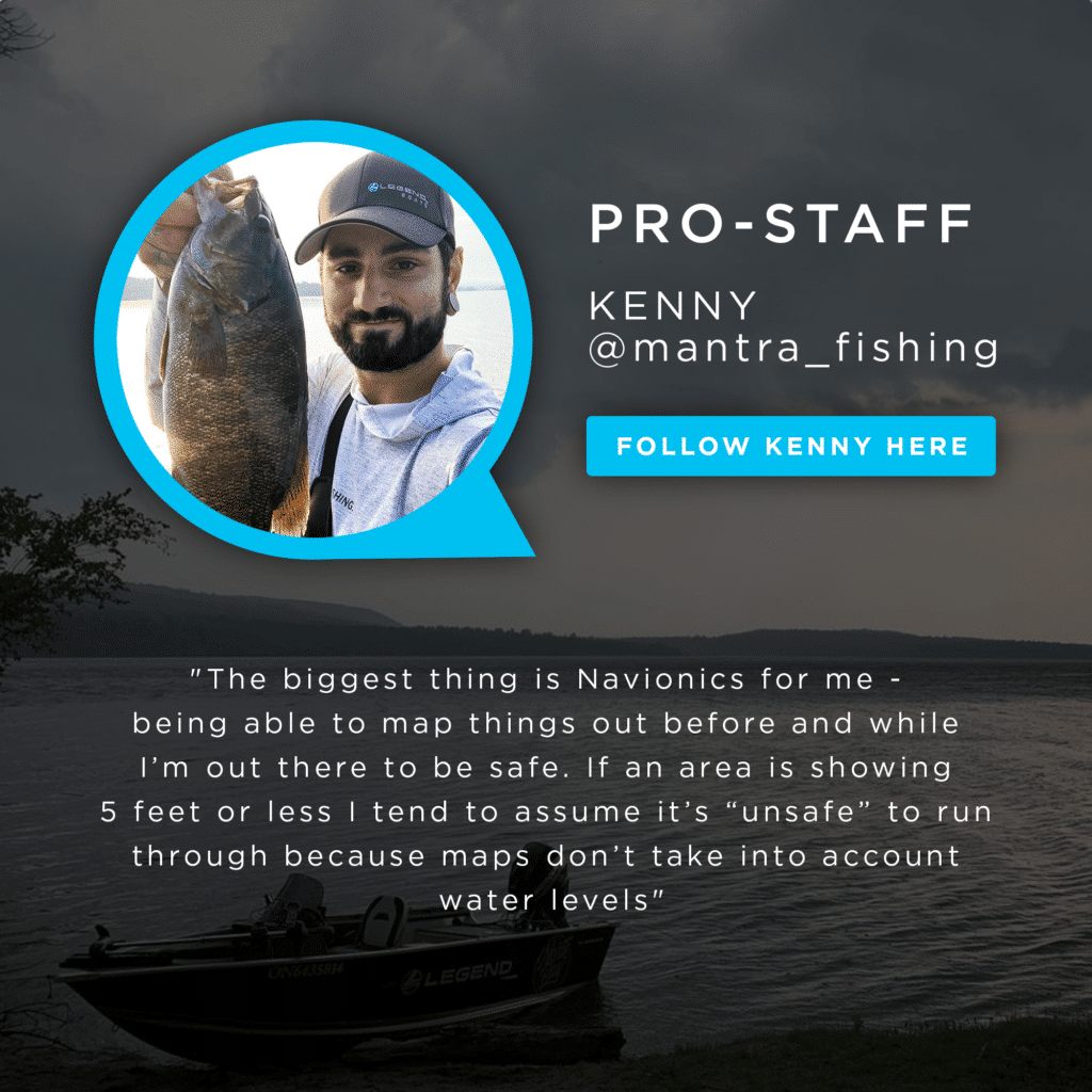 "The biggest thing is Navionics for me - being able to map things out before and while I'm out there to be safe. If an area is showing 5 feet or less I tend to assume it's "unsafe" to run through because maps don't take into account water levels. Kenny - Pro Staff.